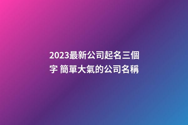 2023最新公司起名三個字 簡單大氣的公司名稱
